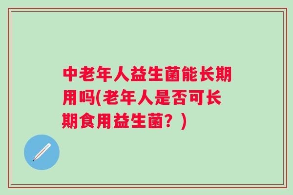 中老年人益生菌能长期用吗(老年人是否可长期食用益生菌?) 中老年人益生菌能长期用吗(老年人是否可长期食用益生菌?)