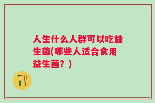 人生什么人群可以吃益生菌(哪些人适合食用益生菌？)