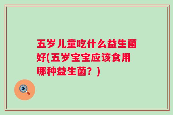 五岁儿童吃什么益生菌好(五岁宝宝应该食用哪种益生菌?) 五岁儿童吃什么益生菌好(五岁宝宝应该食用哪种益生菌?)