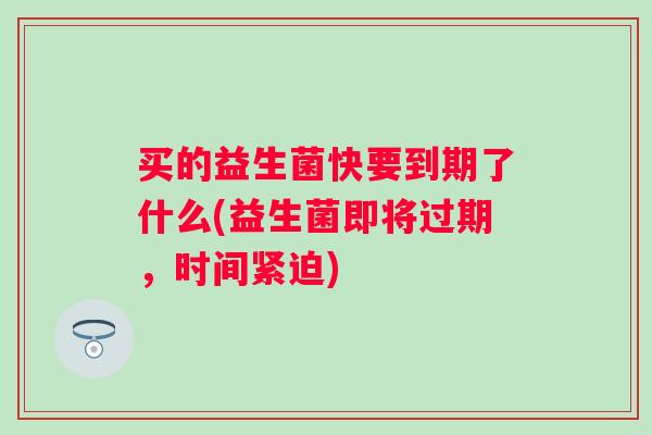 买的益生菌快要到期了什么(益生菌即将过期，时间紧迫)