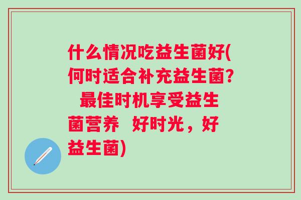 什么情况吃益生菌好(何时适合补充益生菌? 佳时机享受益生菌营养 好时光,好益生菌) 什么情况吃益生菌好(何时适合补充益生菌? 佳时机享受益生菌营养 好时光,好益生菌)
