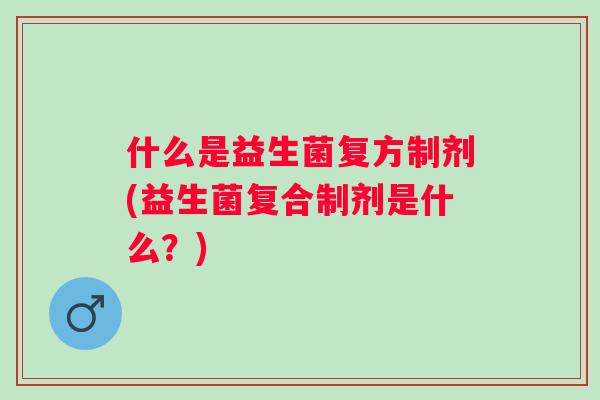 什么是益生菌复方制剂(益生菌复合制剂是什么?) 什么是益生菌复方制剂(益生菌复合制剂是什么?)