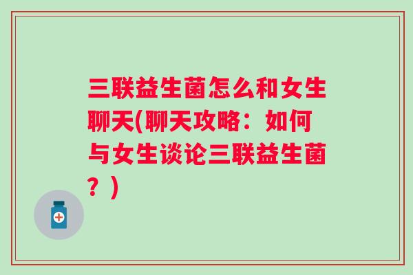 三联益生菌怎么和女生聊天(聊天攻略:如何与女生谈论三联益生菌?) 三联益生菌怎么和女生聊天(聊天攻略:如何与女生谈论三联益生菌?)