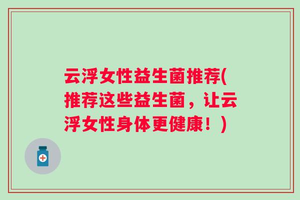 云浮女性益生菌推荐(推荐这些益生菌,让云浮女性身体更健康!) 云浮女性益生菌推荐(推荐这些益生菌,让云浮女性身体更健康!)