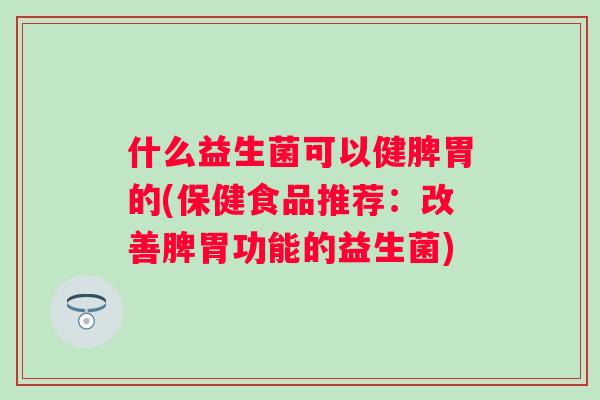 什么益生菌可以健脾胃的(保健食品推荐:改善脾胃功能的益生菌) 什么益生菌可以健脾胃的(保健食品推荐:改善脾胃功能的益生菌)
