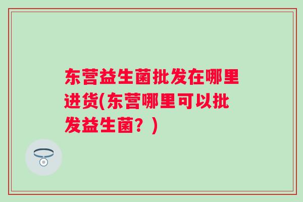 东营益生菌批发在哪里进货(东营哪里可以批发益生菌？)