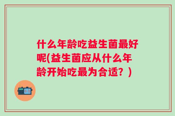 什么年龄吃益生菌好呢(益生菌应从什么年龄开始吃为合适?) 什么年龄吃益生菌好呢(益生菌应从什么年龄开始吃为合适?)
