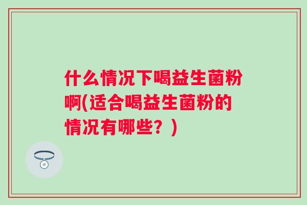 什么情况下喝益生菌粉啊(适合喝益生菌粉的情况有哪些?) 什么情况下喝益生菌粉啊(适合喝益生菌粉的情况有哪些?)