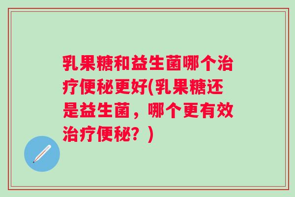 乳果糖和益生菌哪个更好(乳果糖还是益生菌,哪个更有效?) 乳果糖和益生菌哪个更好(乳果糖还是益生菌,哪个更有效?)
