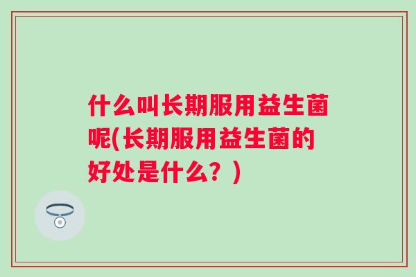 什么叫长期服用益生菌呢(长期服用益生菌的好处是什么?) 什么叫长期服用益生菌呢(长期服用益生菌的好处是什么?)