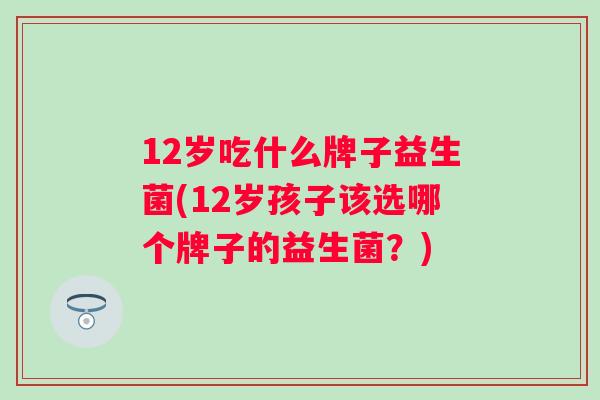 12岁吃什么牌子益生菌(12岁孩子该选哪个牌子的益生菌?) 12岁吃什么牌子益生菌(12岁孩子该选哪个牌子的益生菌?)
