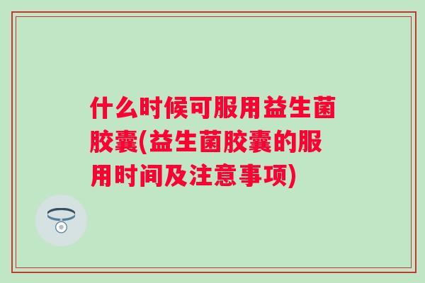 什么时候可服用益生菌胶囊(益生菌胶囊的服用时间及注意事项) 什么时候可服用益生菌胶囊(益生菌胶囊的服用时间及注意事项)