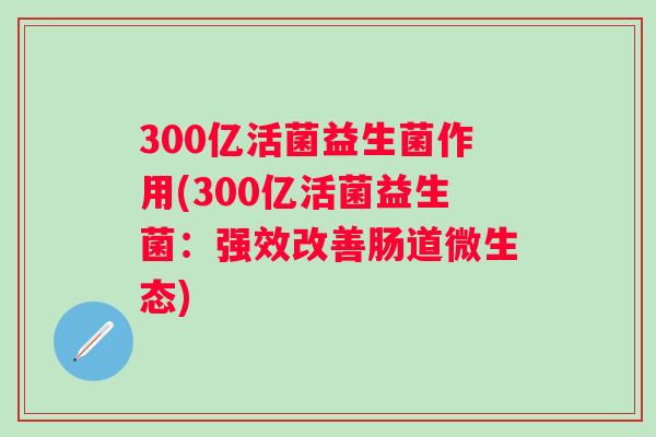 300亿活菌益生菌作用(300亿活菌益生菌:强效改善肠道微生态) 300亿活菌益生菌作用(300亿活菌益生菌:强效改善肠道微生态)