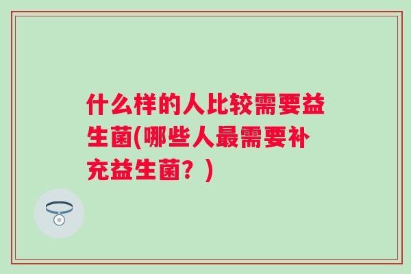 什么样的人比较需要益生菌(哪些人需要补充益生菌?) 什么样的人比较需要益生菌(哪些人需要补充益生菌?)