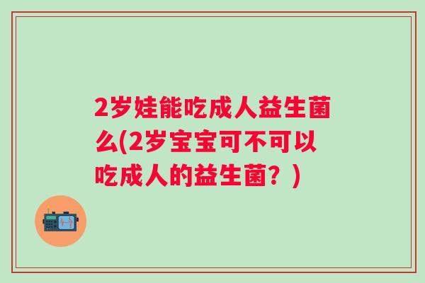 2岁娃能吃成人益生菌么(2岁宝宝可不可以吃成人的益生菌？)