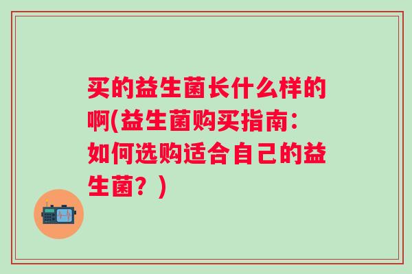 买的益生菌长什么样的啊(益生菌购买指南:如何选购适合自己的益生菌?) 买的益生菌长什么样的啊(益生菌购买指南:如何选购适合自己的益生菌?)