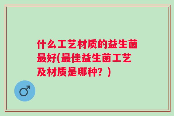 什么工艺材质的益生菌好(佳益生菌工艺及材质是哪种？)