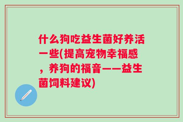 什么狗吃益生菌好养活一些(提高宠物幸福感,养狗的福音——益生菌饲料建议) 什么狗吃益生菌好养活一些(提高宠物幸福感,养狗的福音——益生菌饲料建议)