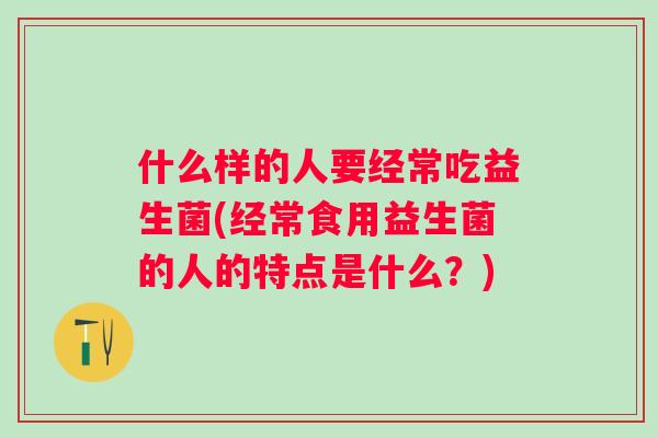 什么样的人要经常吃益生菌(经常食用益生菌的人的特点是什么?) 什么样的人要经常吃益生菌(经常食用益生菌的人的特点是什么?)