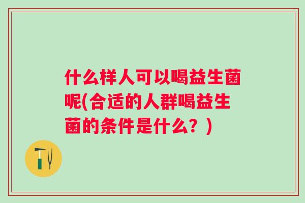 什么样人可以喝益生菌呢(合适的人群喝益生菌的条件是什么?) 什么样人可以喝益生菌呢(合适的人群喝益生菌的条件是什么?)