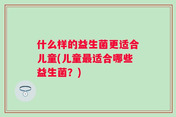 什么样的益生菌更适合儿童(儿童适合哪些益生菌?) 什么样的益生菌更适合儿童(儿童适合哪些益生菌?)