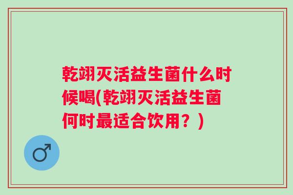 乾翊灭活益生菌什么时候喝(乾翊灭活益生菌何时适合饮用?) 乾翊灭活益生菌什么时候喝(乾翊灭活益生菌何时适合饮用?)