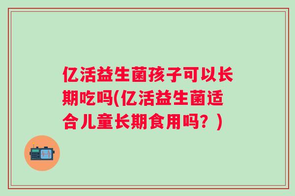 亿活益生菌孩子可以长期吃吗(亿活益生菌适合儿童长期食用吗?) 亿活益生菌孩子可以长期吃吗(亿活益生菌适合儿童长期食用吗?)