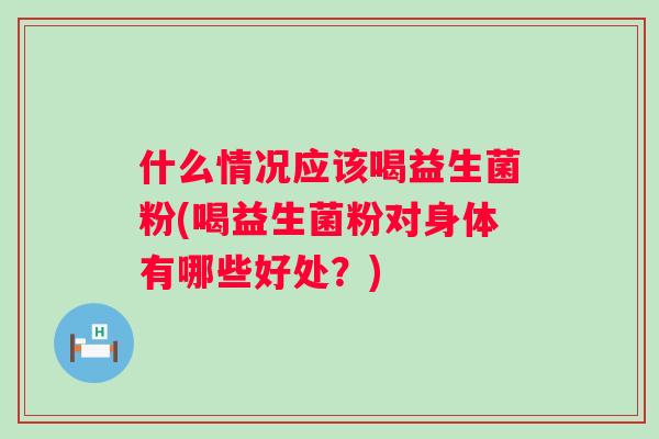 什么情况应该喝益生菌粉(喝益生菌粉对身体有哪些好处?) 什么情况应该喝益生菌粉(喝益生菌粉对身体有哪些好处?)