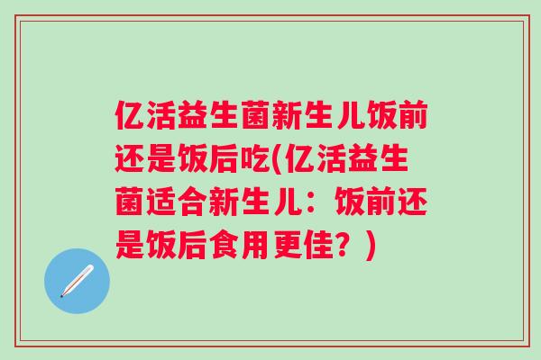 亿活益生菌新生儿饭前还是饭后吃(亿活益生菌适合新生儿:饭前还是饭后食用更佳?) 亿活益生菌新生儿饭前还是饭后吃(亿活益生菌适合新生儿:饭前还是饭后食用更佳?)