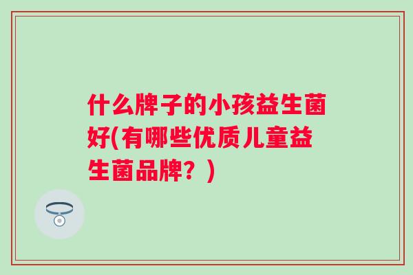 什么牌子的小孩益生菌好(有哪些优质儿童益生菌品牌?) 什么牌子的小孩益生菌好(有哪些优质儿童益生菌品牌?)