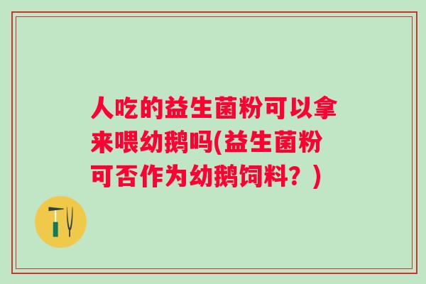 人吃的益生菌粉可以拿来喂幼鹅吗(益生菌粉可否作为幼鹅饲料？)