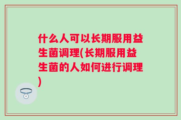 什么人可以长期服用益生菌调理(长期服用益生菌的人如何进行调理)