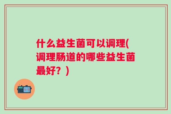 什么益生菌可以调理(调理肠道的哪些益生菌好?) 什么益生菌可以调理(调理肠道的哪些益生菌好?)