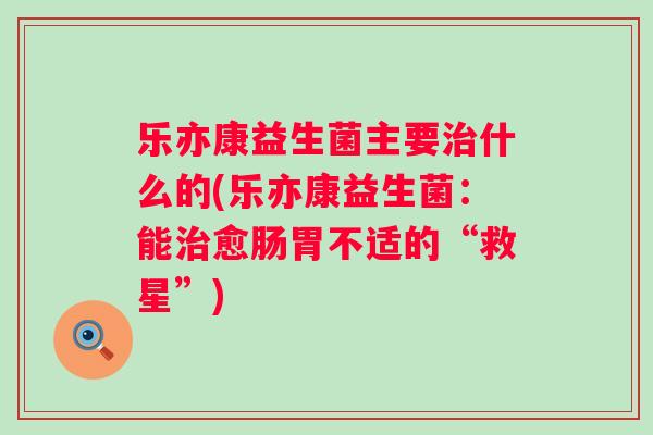 乐亦康益生菌主要什么的(乐亦康益生菌:能愈肠胃不适的“救星”) 乐亦康益生菌主要什么的(乐亦康益生菌:能愈肠胃不适的“救星”)