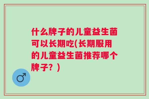 什么牌子的儿童益生菌可以长期吃(长期服用的儿童益生菌推荐哪个牌子?) 什么牌子的儿童益生菌可以长期吃(长期服用的儿童益生菌推荐哪个牌子?)