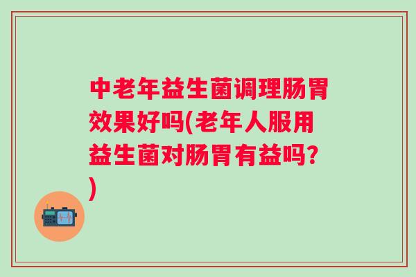 中老年益生菌调理肠胃效果好吗(老年人服用益生菌对肠胃有益吗?) 中老年益生菌调理肠胃效果好吗(老年人服用益生菌对肠胃有益吗?)