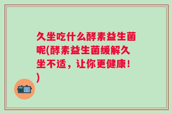 久坐吃什么酵素益生菌呢(酵素益生菌缓解久坐不适,让你更健康!) 久坐吃什么酵素益生菌呢(酵素益生菌缓解久坐不适,让你更健康!)