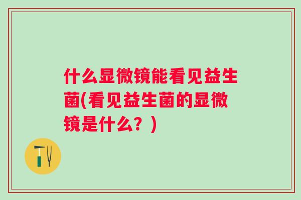 什么显微镜能看见益生菌(看见益生菌的显微镜是什么?) 什么显微镜能看见益生菌(看见益生菌的显微镜是什么?)