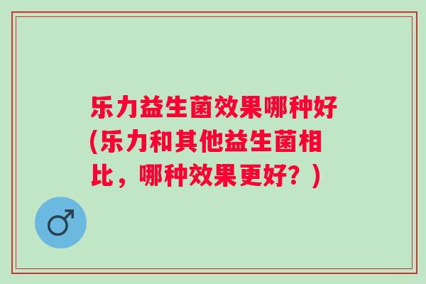 乐力益生菌效果哪种好(乐力和其他益生菌相比，哪种效果更好？)