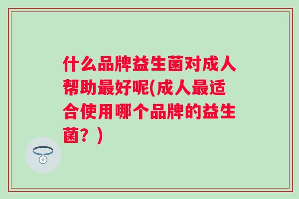 什么品牌益生菌对成人帮助好呢(成人适合使用哪个品牌的益生菌?) 什么品牌益生菌对成人帮助好呢(成人适合使用哪个品牌的益生菌?)