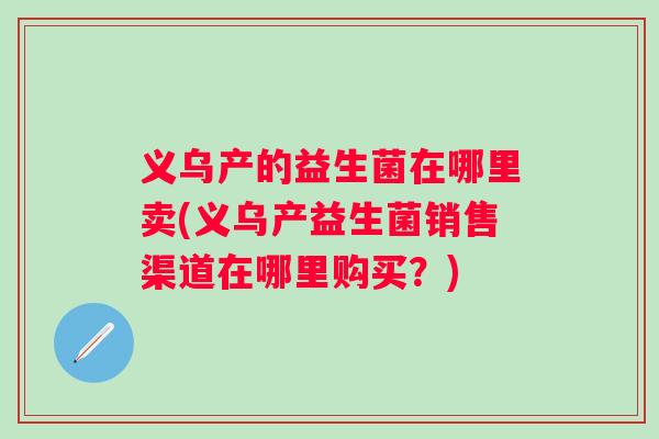 义乌产的益生菌在哪里卖(义乌产益生菌销售渠道在哪里购买?) 义乌产的益生菌在哪里卖(义乌产益生菌销售渠道在哪里购买?)