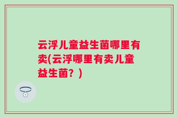 云浮儿童益生菌哪里有卖(云浮哪里有卖儿童益生菌?) 云浮儿童益生菌哪里有卖(云浮哪里有卖儿童益生菌?)