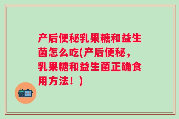 产后乳果糖和益生菌怎么吃(产后,乳果糖和益生菌正确食用方法!) 产后乳果糖和益生菌怎么吃(产后,乳果糖和益生菌正确食用方法!)
