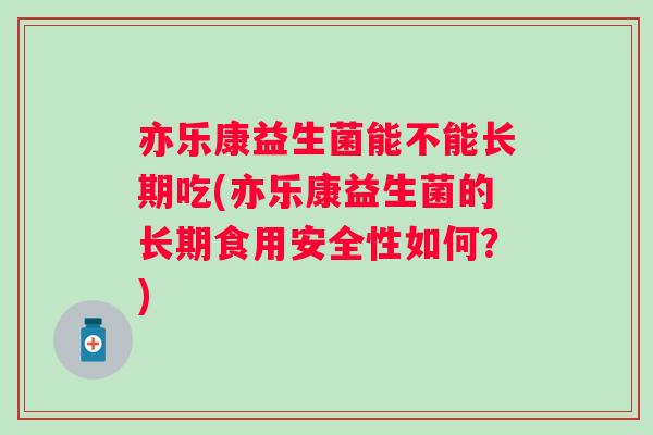 亦乐康益生菌能不能长期吃(亦乐康益生菌的长期食用安全性如何？)