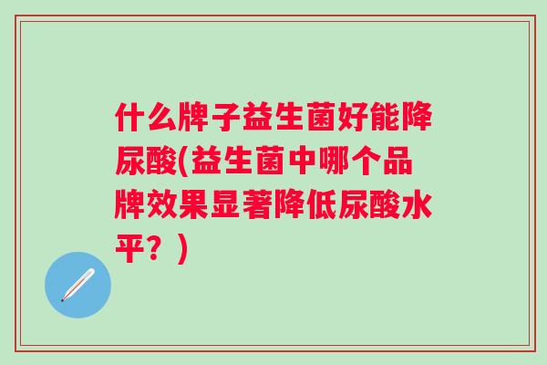 什么牌子益生菌好能降尿酸(益生菌中哪个品牌效果显著降低尿酸水平?) 什么牌子益生菌好能降尿酸(益生菌中哪个品牌效果显著降低尿酸水平?)