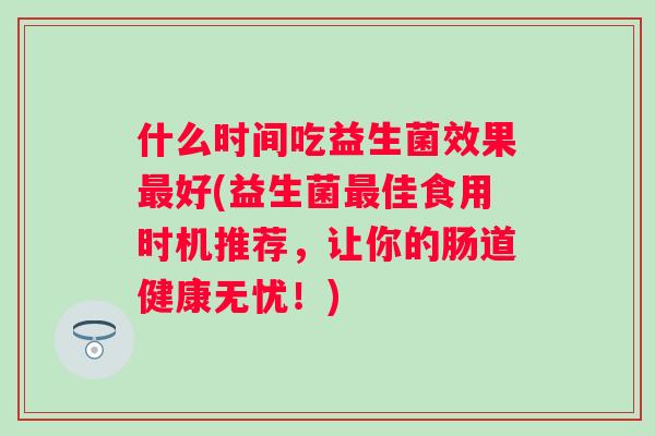 什么时间吃益生菌效果好(益生菌佳食用时机推荐,让你的肠道健康无忧!) 什么时间吃益生菌效果好(益生菌佳食用时机推荐,让你的肠道健康无忧!)