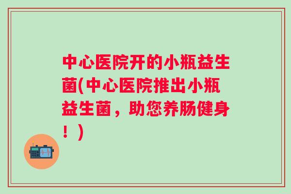 中心医院开的小瓶益生菌(中心医院推出小瓶益生菌,助您养肠健身!) 中心医院开的小瓶益生菌(中心医院推出小瓶益生菌,助您养肠健身!)
