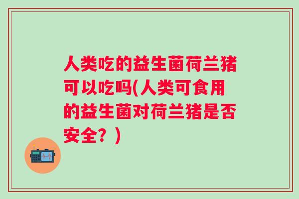 人类吃的益生菌荷兰猪可以吃吗(人类可食用的益生菌对荷兰猪是否安全?) 人类吃的益生菌荷兰猪可以吃吗(人类可食用的益生菌对荷兰猪是否安全?)