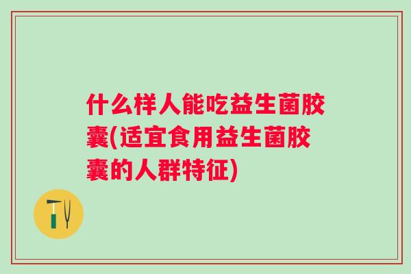 什么样人能吃益生菌胶囊(适宜食用益生菌胶囊的人群特征) 什么样人能吃益生菌胶囊(适宜食用益生菌胶囊的人群特征)