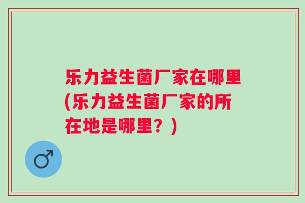 乐力益生菌厂家在哪里(乐力益生菌厂家的所在地是哪里？)